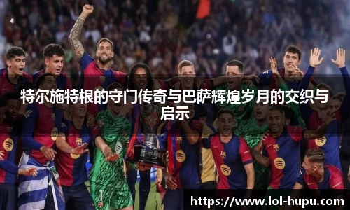 特尔施特根的守门传奇与巴萨辉煌岁月的交织与启示